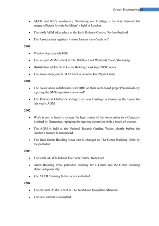 Green Engineering28


   •    AECB and RICS conference 'Sustaining our Heritage - the way forward for
        energy efficient historic buildings' is held in London

   •    The sixth AGM takes place at the Earth Balance Centre, Northumberland

   •    The Associations registers its own domain name"aecb.net"

2000:

   •    Membership exceeds 1000

   •    The seventh AGM is held at The Wildfowl and Wetlands Trust, Slimbridge

   •    Distribution of The Real Green Building Book tops 5000 copies

   •    The association join SETCO, later to become The Phone Co-op

2001:

   •    The Association collaborates with BRE on their web-based project"Sustainability
        - getting the SME's questions answered"

   •    The Pestalozzi Children's Village trust near Hastings is chosen as the venue for
        this year's AGM

2002:

   •    Work is put in hand to change the legal status of the Association to a Company
        Limited by Guarantee, replacing the steering committee with a board of trustees

   •    The AGM is held at the National Botanic Garden, Wales, shortly before the
        Garden's closure is announced

   •    The Real Green Building Book title is changed to The Green Building Bible by
        the publisher.

2003:

   •    The tenth AGM is held at The Earth Centre, Doncaster

   •    Green Building Press publishes Building for a Future and the Green Building
        Bible independently

   •    The AECB Training Initiative is established

2004:

   •    The eleventh AGM is held at The Weald and Downland Museum

   •    The new website is launched
 