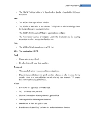 Green Engineering29


   •    The AECB Training Initiative is formalised as SussEd - Sustainable Skills and
        Education

2005:

   •    The AECB's new legal status is finalised

   •    The twelfth AGM is held at the Somerset College of Arts and Technology where
        the Genesis Project is under construction

   •    The AECB's first Executive Officer is appointed as a paid post

   •    The Association becomes a Company Limited by Guarantee and the steering
        committee members are appointed as directors

2006

   •    The AECB officially transferred to AECB Ltd.

4.8.2. Ten points about AECB

Food

   •    Create space to grow food.

   •    Develop links with local food suppliers.

Transport

   •    Think carefully about your personal transport patterns.

   •    If public transport links are not good, car share schemes or solar-powered electric
        vehicles could be a more effective way of reducing your personal CO2 burden
        than improved building performance.

Water

   •    Low water-use appliances should be used.

   •    WC Less than 6 litres per flush

   •    Shower No more than 9 litres per minute, preferably 6

   •    Washing machine 50 litres per wash or less

   •    Dishwasher 16 litres per cycle or less

   •    Restrict excessivedead legs' on hot water outlets to less than 5 meters.
 