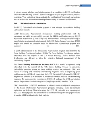 Green Engineering38


If you are unsure whether your building project is a candidate for LEED certification,
review the LEED Rating System Checklist that applies to your project to tally a potential
point total. Your project is a viable candidate for certification if it meets all prerequisites
and can achieve the minimum number of points necessary to earn the Certified level.

5.10.   LEED Professional Accreditation

The LEED Professional Accreditation program is now managed by the Green Building
Certification Institute.

LEED Professional Accreditation distinguishes building professionals with the
knowledge and skills to successfully steward the LEED certification process. LEED
Accredited Professionals (LEED APs) have demonstrated a thorough understanding of
green building practices and principles and the LEED Rating System. More than 43,000
people have earned the credential since the Professional Accreditation program was
launched                                     in                                2001.

In 2008, administration of the Professional Accreditation program transitioned to the
Green Building Certification Institute (GBCI). The Green Building Certification Institute,
established with the support of the U.S. Green Building Council, handles exam
development and delivery to allow for objective, balanced management of the
credentialing Program.

The Green Building Certification Institute (GBCI) is a newly incorporated entity
established with the support of the U.S. Green Building Council to administer
credentialing programs related to green building practice and standards. GBCI was
created to develop and administer credentialing programs aimed at improving green
building practice. GBCI will ensure that the LEED Accredited Professional (LEED AP)
program will continue to be developed in accordance with best practices for credentialing
programs. To underscore this commitment, GBCI will undergo the ANSI accreditation
process for personnel certification agencies complying with ISO Standard 17024.

GBCI, launched on 11/20/2007, was formed to allow for balanced, objective management
of the LEED Professional Accreditation program, including exam development,
registration and delivery. Those who attain the LEED AP credential have knowledge of
the LEED Rating Systems that allows them to facilitate the integrated design process and
streamline LEED certification for their projects.
 
