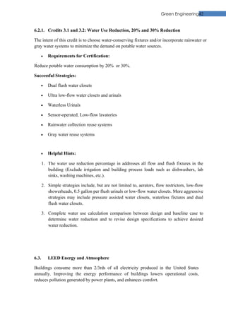 Green Engineering42


6.2.1. Credits 3.1 and 3.2: Water Use Reduction, 20% and 30% Reduction

The intent of this credit is to choose water-conserving fixtures and/or incorporate rainwater or
gray water systems to minimize the demand on potable water sources.

    •     Requirements for Certification:

Reduce potable water consumption by 20% or 30%.

Successful Strategies:

    •     Dual flush water closets

    •     Ultra low-flow water closets and urinals

    •     Waterless Urinals

    •     Sensor-operated, Low-flow lavatories

    •     Rainwater collection reuse systems

    •     Gray water reuse systems



    •     Helpful Hints:

       1. The water use reduction percentage in addresses all flow and flush fixtures in the
          building (Exclude irrigation and building process loads such as dishwashers, lab
          sinks, washing machines, etc.).

       2. Simple strategies include, but are not limited to, aerators, flow restrictors, low-flow
          showerheads, 0.5 gallon per flush urinals or low-flow water closets. More aggressive
          strategies may include pressure assisted water closets, waterless fixtures and dual
          flush water closets.

       3. Complete water use calculation comparison between design and baseline case to
          determine water reduction and to revise design specifications to achieve desired
          water reduction.




6.3.      LEED Energy and Atmosphere

Buildings consume more than 2/3rds of all electricity produced in the United States
annually. Improving the energy performance of buildings lowers operational costs,
reduces pollution generated by power plants, and enhances comfort.
 