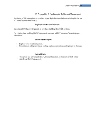 Green Engineering45



                             EA Prerequisite 3: Fundamental Refrigerant Management

The intent of this prerequisite is to reduce ozone depletion by reducing or eliminating the use
of Chlorofluorocarbons (CFCs).

                             Requirements for Certification:

Do not use CFC-based refrigerants in new base building HVAC&R systems.

For existing base building HVAC equipment, complete a CFC “phase-out” prior to project
completion.

                             Successful Strategies:

   •   Replace CFC-based refrigerant.
   •   Consider non-refrigerant based cooling such as evaporative cooling in dryer climates.



                           Helpful Hints:
   1. This credit has relevance to EAc4, Ozone Protection, so be aware of both when
      specifying HVAC equipment.
 
