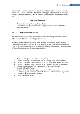 Green Engineering53


Determine the baseline electricity use. Use the annual electricity consumption from the
results of EA Credit 1 or Use the Department of Energy (DOE) Commercial Buildings
Energy Consumption Survey (CBECS) database to determine the estimated electricity
use.

                            Successful Strategies:

    •   Purchase Green-Tags from any Green Broker.
    •   Contact local energy providers for $/kWh premium for Green-e certified or
        equivalent power


6.4.    LEED Materials and Resources

The effect a building has on the environment can be substantially minimized with the
efficient use and disposal of building materials. LEED

Materials and Resources credits looks at the products and materials used in building
construction and requires that they be used efficiently, conservatively and pragmatically,
from the design and specification of recycled material content to the effective management
of the project waste stream throughout construction.




    •   Prereq 1 - Storage and Collection of Recyclables
    •   Credit 1 - Building Reuse: Maintain 75% of Existing Walls, Floors and Roof
    •   Credit 1.2 - Building Reuse: Maintain 95% of Existing Walls, Floors and Roof
    •   Credit 1.3 - Building Reuse: Maintain 50% of Interior Non-Structural Elements
    •   Credit 2 - Construction Waste Management: Divert from Disposal
    •   Credit 3 - Materials Reuse
    •   Credit 4 - Recycled Content: (post-consumer + 1/2 pre-consumer)
    •   Credit 5 - Regional Materials: Extracted, Processed & Manufactured Regionally
    •   Credit 6 - Rapidly Renewable Materials
    •   Credit 7 - Certified Wood
 