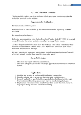 Green Engineering58



                              EQ Credit 2: Increased Ventilation

The intent of this credit is to achieve maximum effectiveness of the ventilation provided by
optimizing proper air mixing and flow.

                              Requirements for Certification:

For mechanically ventilated spaces:

Increase outdoor air ventilation rates by 30% above minimum rates required by ASHRAE
62.1-2004.

For naturally ventilated spaces:

Follow the recommendations in the Carbon Trust Good Practice Guide 237 [1998] for occupied
spaces. Determine that natural ventilation is an effective strategy for the project.

AND use diagrams and calculations to show that the design of the natural ventilation systems
meets the recommendations set forth in the CIBSE Applications Manual 10: 2005, Natural
ventilation in non-domestic buildings.

OR use a macroscopic, multi-zone, analytic model to predict that room-by-room airflows will
effectively naturally ventilate for at least 90% of occupied spaces.

                              Successful Strategies:

   •     This credit may require extensive documentation.
   •     This credit is frequently achievable with proper application of underfloor air distribution
         systems.



                              Helpful Hints:
    1.   Combine heat recovery to minimize additional energy consumption.
    2.   Consider potential energy savings lost due to increased ventilation rates.
    3.   Primarily applicable to specific building types, including: healthcare facilities, high-
         level containment laboratory spaces, micro-electron manufacturing plants, etc.
    4.   Displacement ventilation systems are effective systems to earn this credit. However,
         they require closely monitored construction detailing.
 