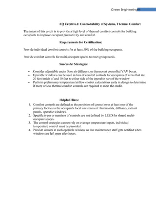 Green Engineering64



                             EQ Credit 6.2: Controllability of Systems, Thermal Comfort

The intent of this credit is to provide a high level of thermal comfort controls for building
occupants to improve occupant productivity and comfort.

                             Requirements for Certification:

Provide individual comfort controls for at least 50% of the building occupants.

Provide comfort controls for multi-occupant spaces to meet group needs.

                             Successful Strategies:

   •     Consider adjustable under floor air diffusers, or thermostat controlled VAV boxes.
   •     Operable windows can be used in lieu of comfort controls for occupants of areas that are
         20 feet inside of and 10 feet to either side of the operable part of the window.
   •     Perform preliminary temperature/airflow control calculations early in design to determine
         if more or less thermal comfort controls are required to meet the credit.



                              Helpful Hints:
    1.   Comfort controls are defined as the provision of control over at least one of the
         primary factors in the occupant's local environment: thermostats, diffusers, radiant
         panels, operable windows.
    2.   Specific types or numbers of controls are not defined by LEED for shared multi-
         occupant spaces.
    3.   The control strategies cannot rely on average temperature inputs, individual
         temperature control must be provided.
    4.   Provide sensors at each operable window so that maintenance staff gets notified when
         windows are left open after hours.
 