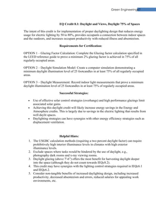 Green Engineering67



                             EQ Credit 8.1: Daylight and Views, Daylight 75% of Spaces

The intent of this credit is for implementation of proper daylighting design that reduces energy
usage for electric lighting by 50 to 80%, provides occupants a connection between indoor spaces
and the outdoors, and increases occupant productivity with reduced illness and absenteeism.

                             Requirements for Certification:

OPTION 1 – Glazing Factor Calculation: Complete the Glazing factor calculation specified in
the LEED reference guide to prove a minimum 2% glazing factor is achieved in 75% of all
regularly occupied areas.

OPTION 2 – Daylight Simulation Model: Create a computer simulation demonstrating a
minimum daylight illumination level of 25 footcandles in at least 75% of all regularly occupied
areas.

OPTION 3 – Daylight Measurement: Record indoor light measurements that prove a minimum
daylight illumination level of 25 footcandles in at least 75% of regularly occupied areas.

                             Successful Strategies:

   •    Use of effective solar control strategies (overhangs) and high performance glazings limit
        associated solar gains.
   •    Achieving this daylight credit will likely increase energy savings in the Energy and
        Atmosphere credits. This is largely due to savings in the electric lighting that results from
        well daylit spaces.
   •    Daylighting strategies can have synergies with other energy efficiency strategies such as
        displacement ventilation.



                              Helpful Hints:
   1.   The USGBC calculation methods (requiring a two percent daylight factor) can require
        prohibitively high interior illuminance levels in climates with high exterior
        illuminance levels.
   2.   Exclude spaces where tasks would be hindered by the use of daylight, e.g.,
        photography dark rooms and x-ray viewing rooms.
   3.   Daylight glazing (above 7'-6”) offers the most benefit for harvesting daylight deeper
        into the space (although they do not count towards IEQc8.2).
   4.   This credit may have synergies with the lighting control strategies required in IEQc6.1
        and IEQc6.2.
   5.   Consider non-tangible benefits of increased daylighting design, including increased
        productivity, decreased absenteeism and errors, reduced salaries for appealing work
        environments, etc.
 