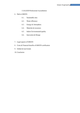Green Engineering5


          5.10.LEED Professional Accreditation

6. Path to GREEN

          6.1.   Sustainable sites

          6.2.   Water efficiency

          6.3.   Energy & Atmosphere

          6.4.   Materials & recourses

          6.5.   Indoor Environmental quality

          6.6.   Innovation & Design



7. Legal aspects of GREEN

8. Costs & Financial benefits of GREEN certification

9. Global & local trends

10. Conclusion
 