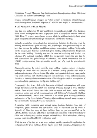 Green Engineering74


Contractors, Property Managers, Real Estate Analysts, Budget Analysts, Crew Chiefs and
Custodians are included on the Design Team.

Selected sustainable design strategies are “whole system” in nature and integrated design
solutions are pursued that cannot be peeled off from the base project as “add alternates.”

A Cost Analysis of 33 LEED Projects

Cost data was gathered on 33 individual LEED registered projects (25 office buildings
and 8 school buildings) with actual or projected dates of completion between 1995 and
2004. These 33 projects were chosen because relatively solid cost data for both actual
green design and conventional design was available for the same building.

Virtually no data has been collected on conventional buildings to determine what the
building would cost as a green building. And, surprisingly, most green buildings do not
have data on what the building would have cost as a conventional building. To be useful
for this analysis, cost data must include both green building and conventional design costs
for the same building. Typically this data is based on modeling and detailed cost
estimates. (As indicated elsewhere, LEED does not currently require that cost data for
both conventional and green design be submitted. This report recommends that the
USGBC consider making this a prerequisite or offer part of a credit for providing this
data).

Attempts to compare the cost of a specific green building – such as a school – with other
buildings of similar size and function in a different locality provide little help in
understanding the cost of green design. The added cost impact of designing green may be
very small compared with other building costs such as the cost of land and infrastructure.
Therefore, a meaningful assessment of the cost of building green requires a comparison of
conventional and green designs for the same building only.

Consequently, there is very little solid data on the additional costs associated with green
design. Information for this report was collected primarily through a broad literature
review; from several dozen interviews with architects and other senior building
personnel; written and verbal communications with California’s Sustainable Building
Task Force members, USGBC staff, attendees at the Austin green building conference,
and members of the Green Building Valuation Advisory Group; through a query posted in
the Environmental Building News; and from others.

A resulting table containing each project name, location, building type, date of
completion, green premium and certification level or equivalent can be found in
Appendix C. Note that many of these buildings have not yet been certified by the
USGBC. In these cases, the LEED level indicated is an assessment by the architect and/or
client team reflecting very detailed analysis and modeling – this is viewed as a relatively
accurate prediction of final LEED certification level.

While the size of the data set is not large, analysis provides meaningful insights into the
cost premium for green buildings. Below figures show that, on average, the premium for
 