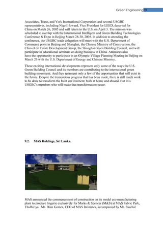 Green Engineering79


Associates, Trane, and York International Corporation-and several USGBC
representatives, including Nigel Howard, Vice President for LEED, departed for
China on March 26, 2005 and will return to the U.S. on April 3. The mission was
scheduled to overlap with the International Intelligent and Green Building Technologies
Conference & Expo in Beijing March 28-30, 2005. In addition to attending the
conference, the USGBC trade delegation will meet with the U.S. Department of
Commerce posts in Beijing and Shanghai, the Chinese Ministry of Construction, the
China Real Estate Development Group, the Shanghai Green Building Council, and will
participate in educational seminars on doing business in China. Attendees also
have the opportunity to participate in an Olympic Village Planning Meeting in Beijing on
March 26 with the U.S. Department of Energy and Chinese Ministry.
These exciting international developments represent only some of the ways the U.S.
Green Building Council and its members are contributing to the international green
building movement. And they represent only a few of the opportunities that will exist in
the future. Despite the tremendous progress that has been made, there is still much work
to be done to transform the built environment, both at home and aboard. But it is
USGBC's members who will make that transformation occur.




9.2.   MAS Holdings, Sri Lanka.




MAS announced the commencement of construction on its model eco manufacturing
plant to produce lingerie exclusively for Marks & Spencer (M&S) at MAS Fabric Park,
Thulhiriya. Mr. Dian Gomes, CEO of MAS Intimates, accompanied by Mr. Paschal
 