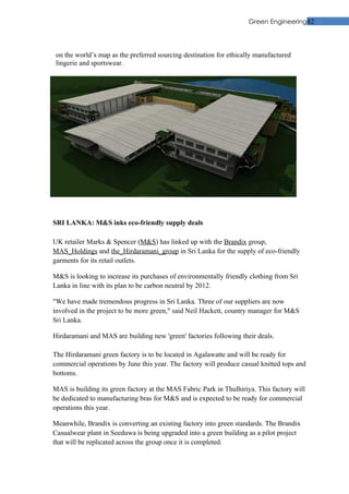 Green Engineering82




 on the world’s map as the preferred sourcing destination for ethically manufactured
 lingerie and sportswear.




SRI LANKA: M&S inks eco-friendly supply deals

UK retailer Marks & Spencer (M&S) has linked up with the Brandix group,
MAS_Holdings and the_Hirdaramani_group in Sri Lanka for the supply of eco-friendly
garments for its retail outlets.

M&S is looking to increase its purchases of environmentally friendly clothing from Sri
Lanka in line with its plan to be carbon neutral by 2012.

"We have made tremendous progress in Sri Lanka. Three of our suppliers are now
involved in the project to be more green," said Neil Hackett, country manager for M&S
Sri Lanka.

Hirdaramani and MAS are building new 'green' factories following their deals.

The Hirdaramani green factory is to be located in Agalawatte and will be ready for
commercial operations by June this year. The factory will produce casual knitted tops and
bottoms.

MAS is building its green factory at the MAS Fabric Park in Thulhiriya. This factory will
be dedicated to manufacturing bras for M&S and is expected to be ready for commercial
operations this year.

Meanwhile, Brandix is converting an existing factory into green standards. The Brandix
Casualwear plant in Seeduwa is being upgraded into a green building as a pilot project
that will be replicated across the group once it is completed.
 