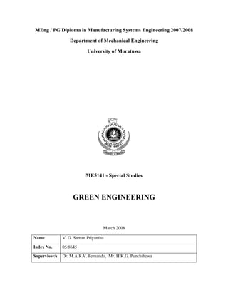 MEng / PG Diploma in Manufacturing Systems Engineering 2007/2008

                  Department of Mechanical Engineering

                           University of Moratuwa




                          ME5141 - Special Studies



                    GREEN ENGINEERING



                                   March 2008

Name           V. G. Saman Priyantha

Index No.      05/8645

Supervisor/s   Dr. M.A.R.V. Fernando, Mr. H.K.G. Punchihewa
 