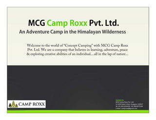 MCG Camp Roxx Pvt. Ltd.
An Adventure Camp in the Himalayan Wilderness

   Welcome to the world of “Concept Camping” with MCG Camp Roxx
   Pvt. Ltd. We are a company that believes in learning, adventure, peace
   & exploring creative abilities of an individual....all in the lap of nature...




                                                                       Contact Us
                                                                       MCG Camp Roxx Pvt. Ltd.
                                                                       D-1939 Palam Vihar, Gurgaon-122017
                                                                       M-+91-9911024426, +91-9810975166
                                                                       E-Mail: camproxx@gmail.com
 
