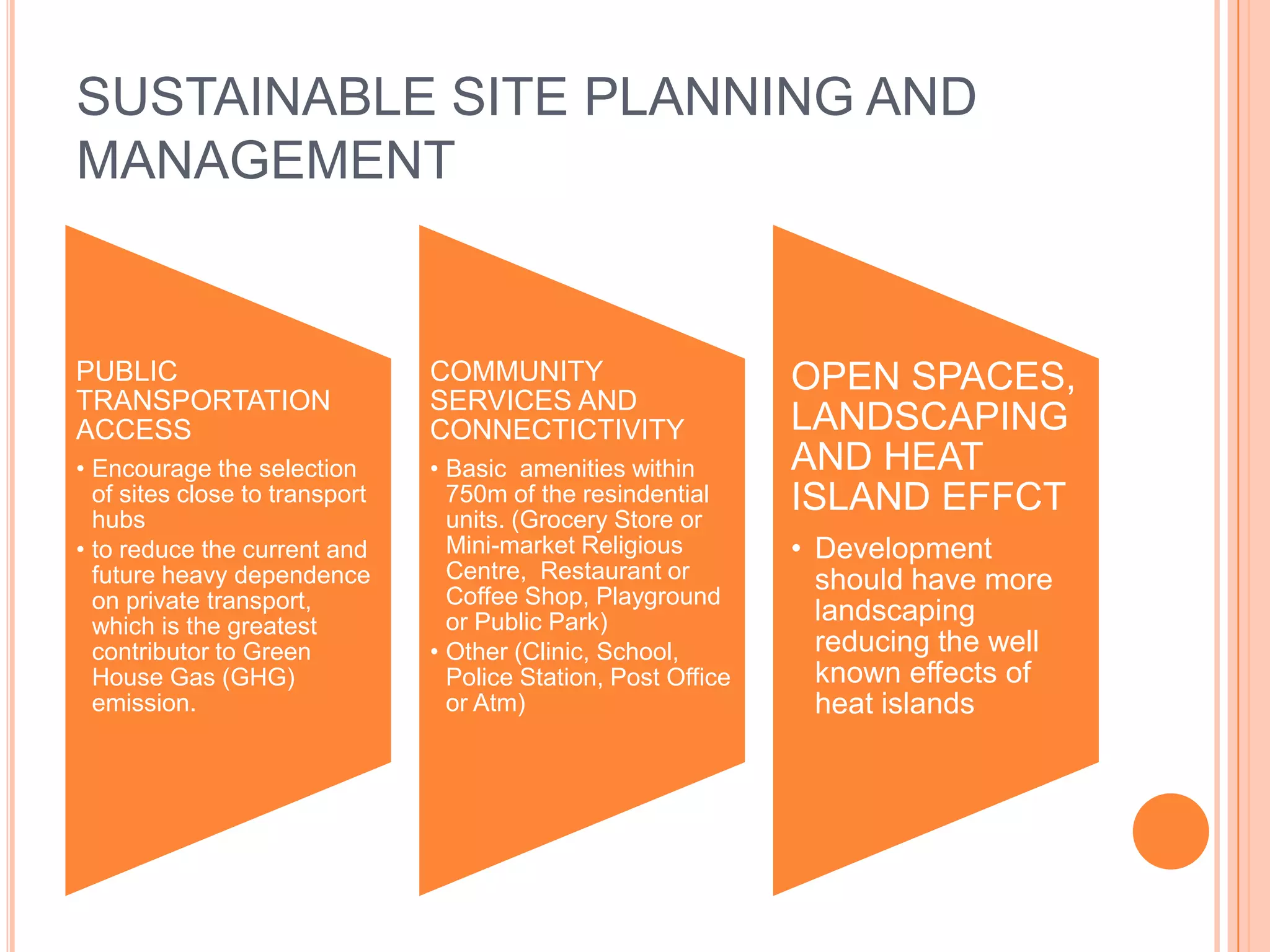 SUSTAINABLE SITE PLANNING AND
MANAGEMENT


PUBLIC                          COMMUNITY                       OPEN SPACES,
TRANSPORTATION                  SERVICES AND
ACCESS                          CONNECTICTIVITY                 LANDSCAPING
• Encourage the selection       • Basic amenities within        AND HEAT
  of sites close to transport
  hubs
                                  750m of the resindential
                                  units. (Grocery Store or
                                                                ISLAND EFFCT
• to reduce the current and       Mini-market Religious         • Development
  future heavy dependence         Centre, Restaurant or           should have more
  on private transport,           Coffee Shop, Playground
  which is the greatest           or Public Park)                 landscaping
  contributor to Green          • Other (Clinic, School,          reducing the well
  House Gas (GHG)                 Police Station, Post Office     known effects of
  emission.                       or Atm)                         heat islands
 