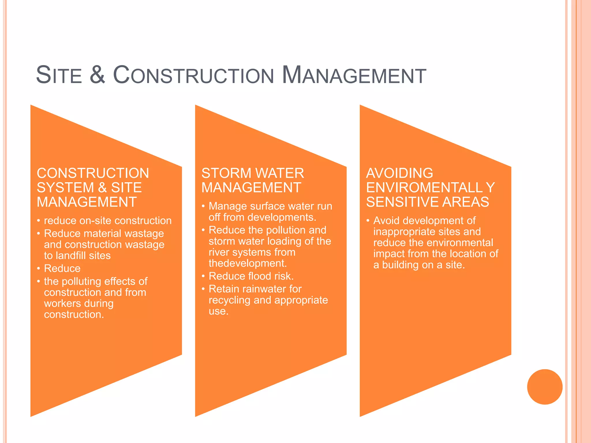 SITE & CONSTRUCTION MANAGEMENT


CONSTRUCTION                    STORM WATER                    AVOIDING
SYSTEM & SITE                   MANAGEMENT                     ENVIROMENTALL Y
MANAGEMENT                      • Manage surface water run     SENSITIVE AREAS
• reduce on-site construction     off from developments.       • Avoid development of
• Reduce material wastage       • Reduce the pollution and       inappropriate sites and
  and construction wastage        storm water loading of the     reduce the environmental
  to landfill sites               river systems from             impact from the location of
• Reduce                          thedevelopment.                a building on a site.
• the polluting effects of      • Reduce flood risk.
  construction and from         • Retain rainwater for
  workers during                  recycling and appropriate
  construction.                   use.
 