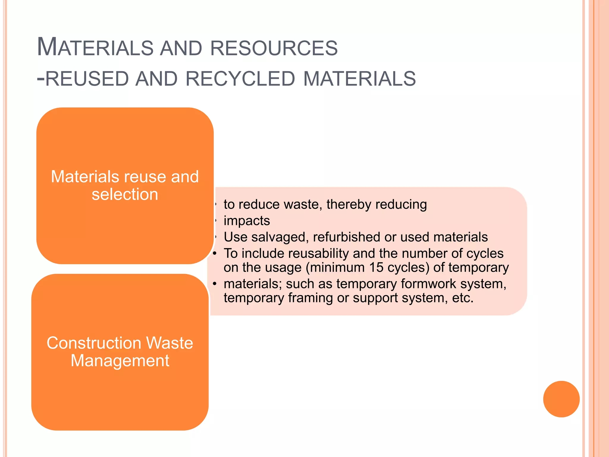 MATERIALS AND RESOURCES
-REUSED AND RECYCLED MATERIALS


 Materials reuse and
      selection
                       • to reduce waste, thereby reducing
                       • impacts
                       • Use salvaged, refurbished or used materials
                       • To include reusability and the number of cycles
                         on the usage (minimum 15 cycles) of temporary
                       • materials; such as temporary formwork system,
                         temporary framing or support system, etc.


Construction Waste
  Management
 