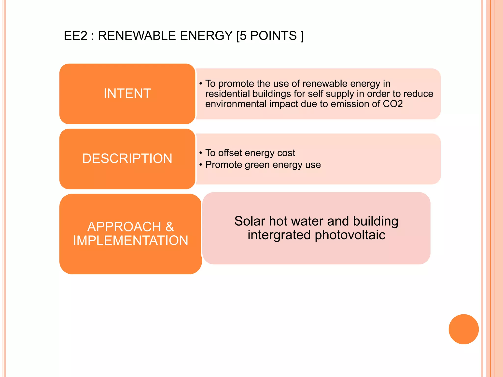 EE2 : RENEWABLE ENERGY [5 POINTS ]


                   • To promote the use of renewable energy in
     INTENT          residential buildings for self supply in order to reduce
                     environmental impact due to emission of CO2




                   • To offset energy cost
  DESCRIPTION      • Promote green energy use




   APPROACH &              Solar hot water and building
 IMPLEMENTATION              intergrated photovoltaic
 