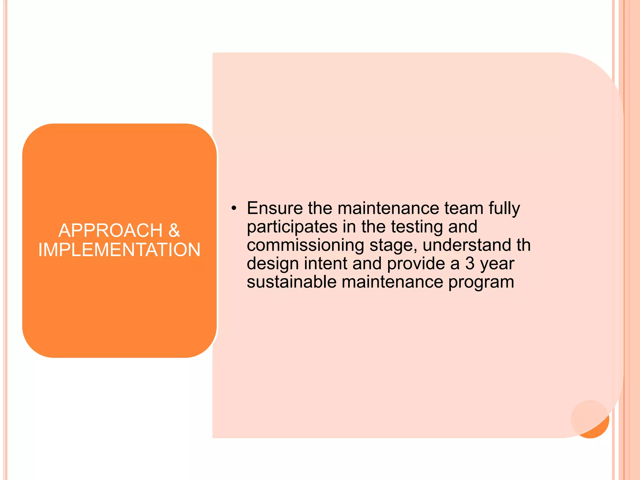 • Ensure the maintenance team fully
  APPROACH &       participates in the testing and
IMPLEMENTATION     commissioning stage, understand th
                   design intent and provide a 3 year
                   sustainable maintenance program
 