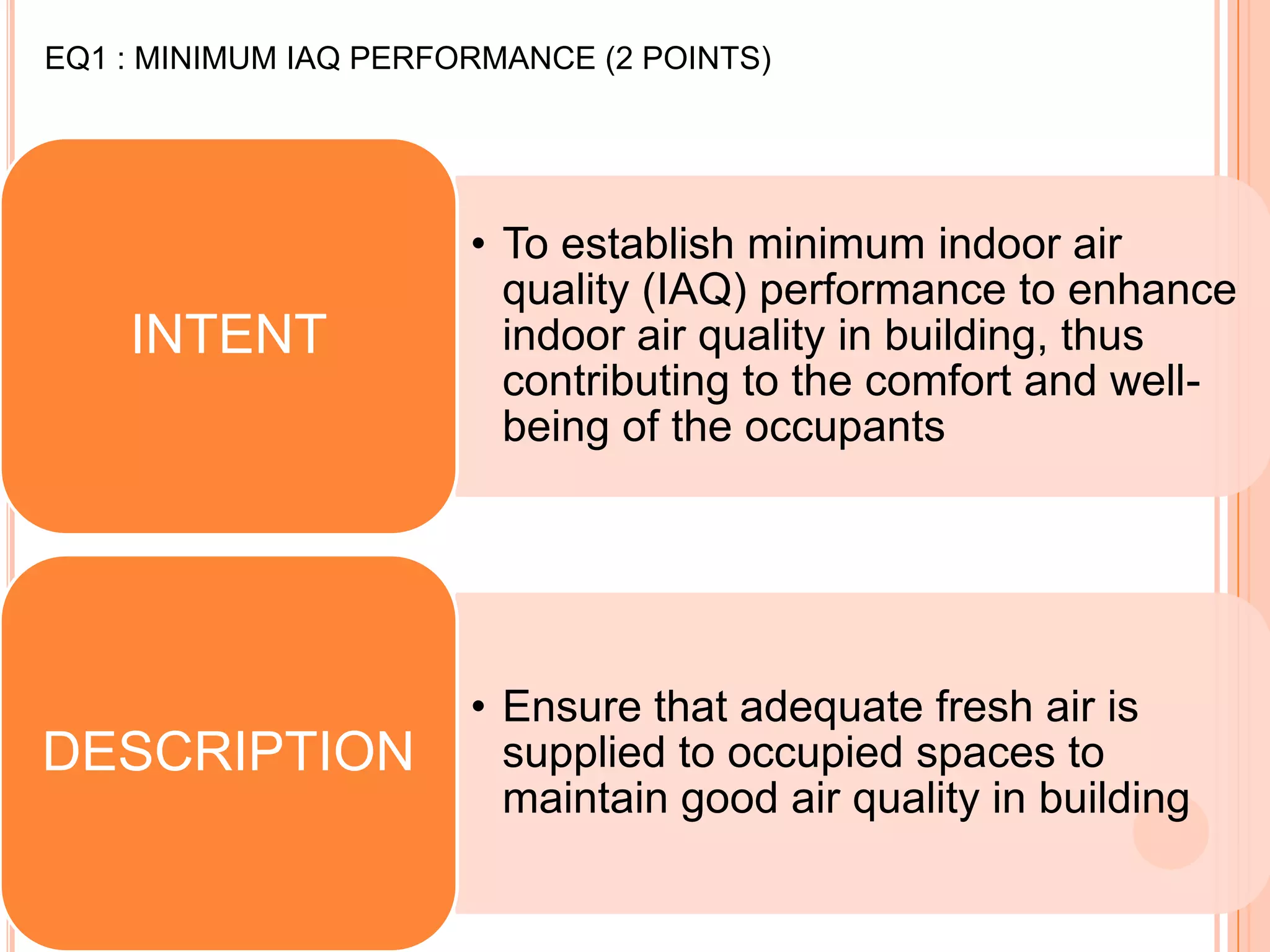 EQ1 : MINIMUM IAQ PERFORMANCE (2 POINTS)




                       • To establish minimum indoor air
                         quality (IAQ) performance to enhance
    INTENT               indoor air quality in building, thus
                         contributing to the comfort and well-
                         being of the occupants




                       • Ensure that adequate fresh air is
DESCRIPTION              supplied to occupied spaces to
                         maintain good air quality in building
 