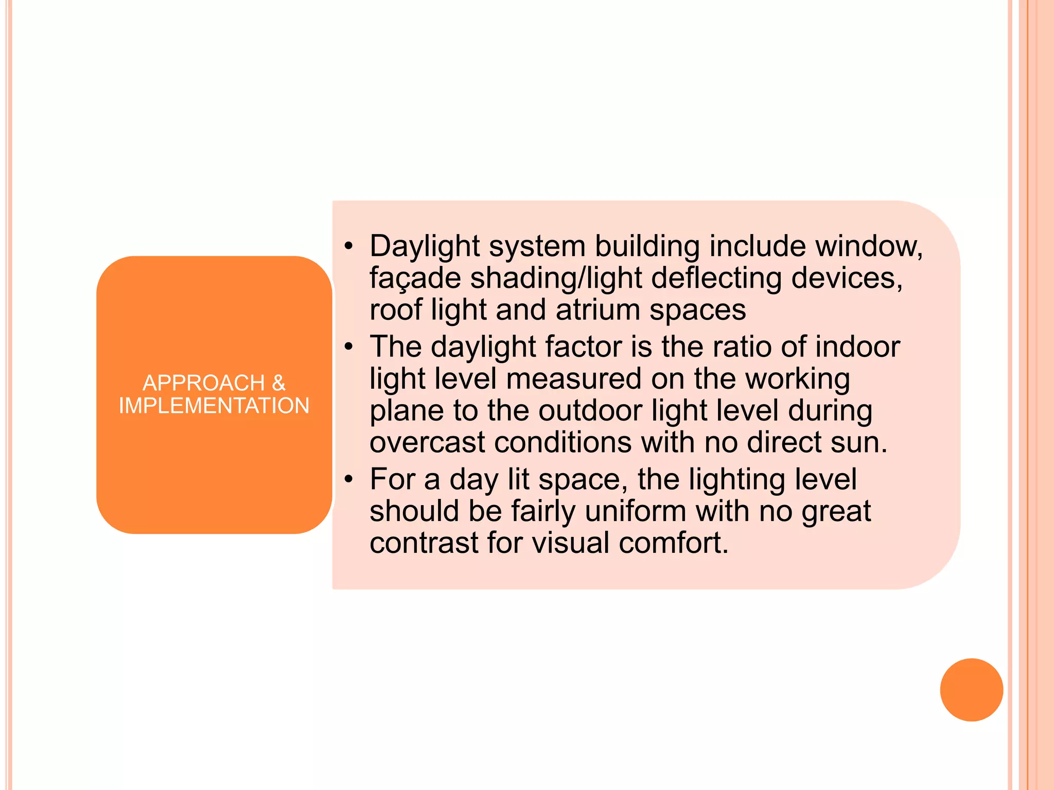 • Daylight system building include window,
                   façade shading/light deflecting devices,
                   roof light and atrium spaces
                 • The daylight factor is the ratio of indoor
  APPROACH &       light level measured on the working
IMPLEMENTATION     plane to the outdoor light level during
                   overcast conditions with no direct sun.
                 • For a day lit space, the lighting level
                   should be fairly uniform with no great
                   contrast for visual comfort.
 