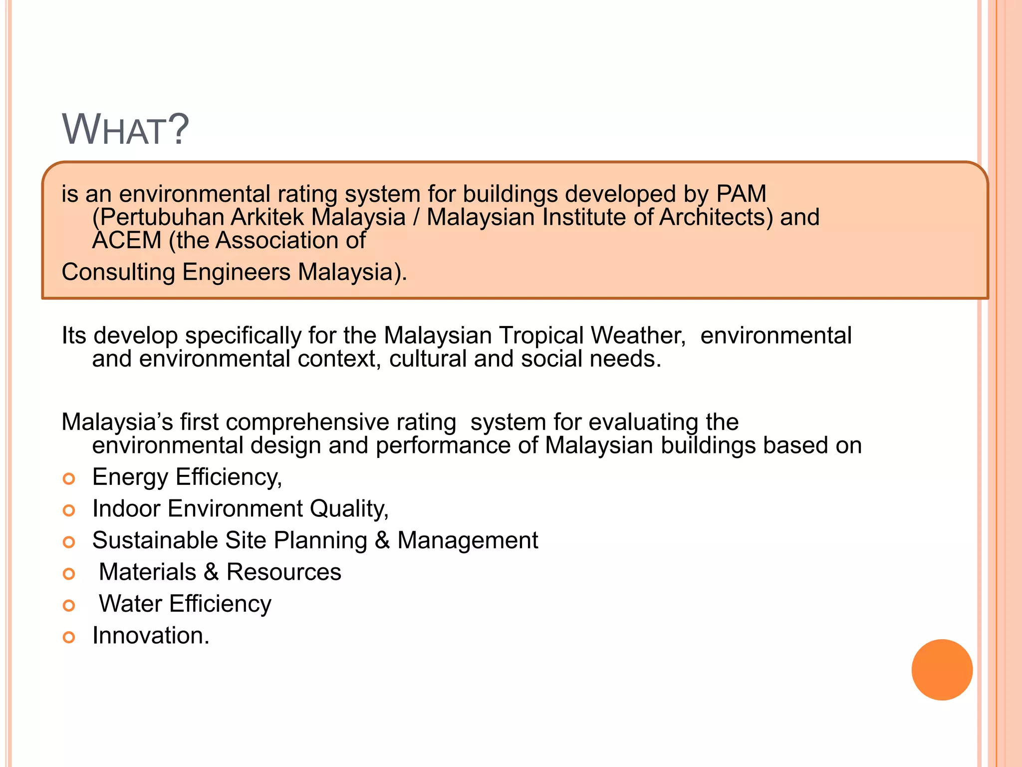 WHAT?
is an environmental rating system for buildings developed by PAM
   (Pertubuhan Arkitek Malaysia / Malaysian Institute of Architects) and
   ACEM (the Association of
Consulting Engineers Malaysia).

Its develop specifically for the Malaysian Tropical Weather, environmental
    and environmental context, cultural and social needs.

Malaysia’s first comprehensive rating system for evaluating the
  environmental design and performance of Malaysian buildings based on
 Energy Efficiency,
 Indoor Environment Quality,
 Sustainable Site Planning & Management
 Materials & Resources
 Water Efficiency
 Innovation.
 