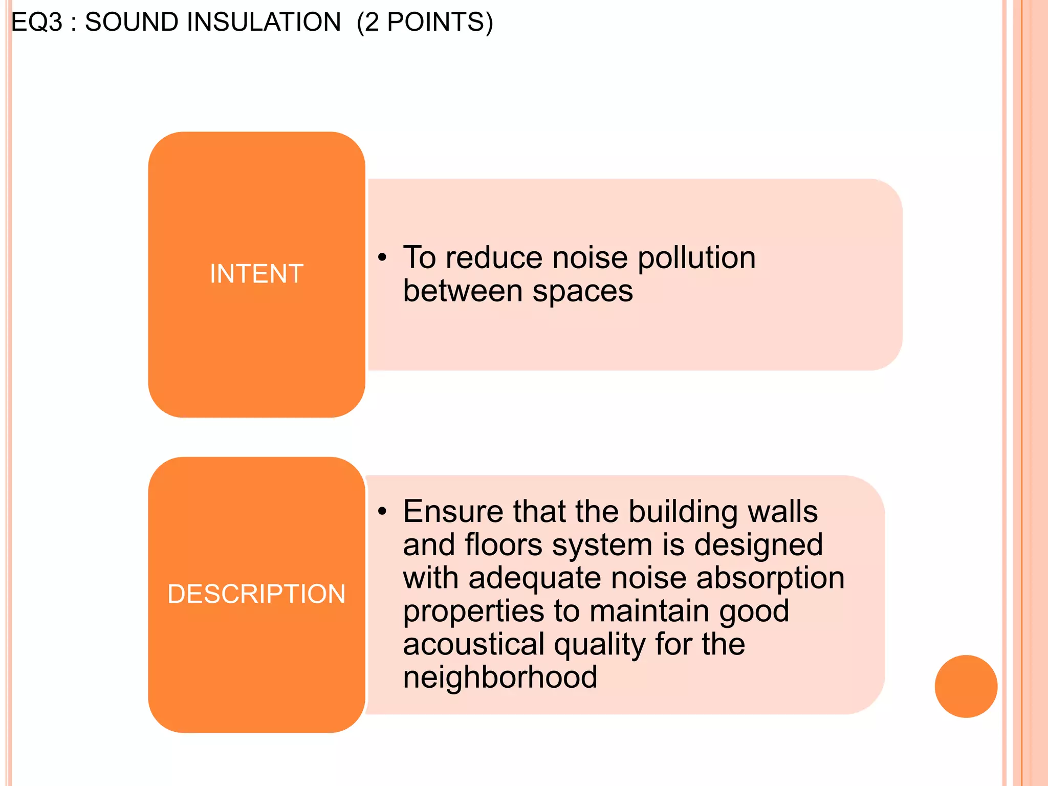 EQ3 : SOUND INSULATION (2 POINTS)




             INTENT
                         • To reduce noise pollution
                           between spaces




                      • Ensure that the building walls
                        and floors system is designed
          DESCRIPTION
                        with adequate noise absorption
                        properties to maintain good
                        acoustical quality for the
                        neighborhood
 