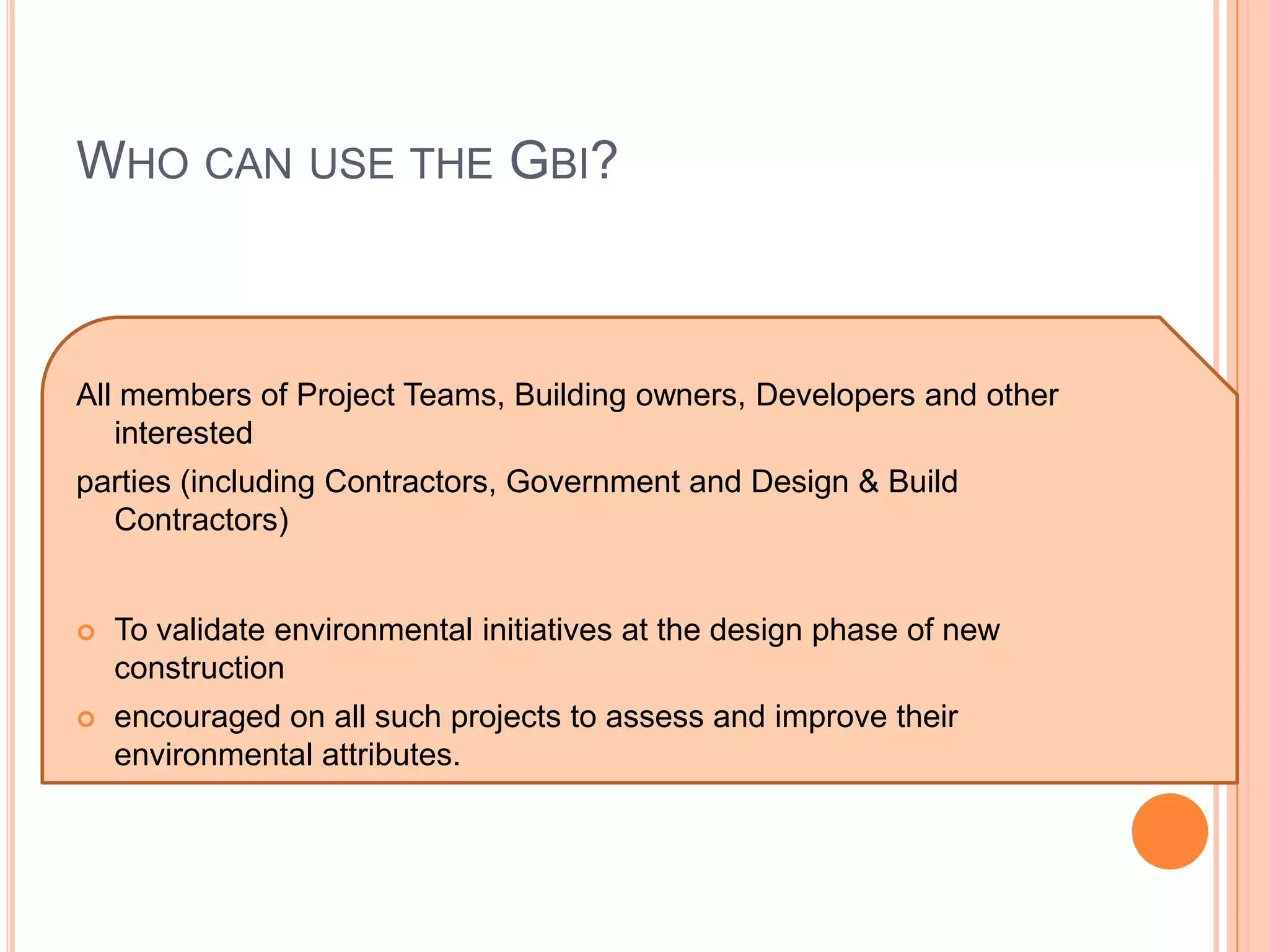 WHO CAN USE THE GBI?



All members of Project Teams, Building owners, Developers and other
   interested
parties (including Contractors, Government and Design & Build
  Contractors)


   To validate environmental initiatives at the design phase of new
    construction
   encouraged on all such projects to assess and improve their
    environmental attributes.
 
