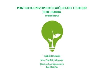 PONTIFICIA UNIVERSIDAD CATÓLICA DEL ECUADOR
                SEDE-IBARRA
                   Informe Final




                  Gabriel Cabrera
              Msc. Franklin Miranda
              Diseño de productos de
                    Eco-Diseño
 