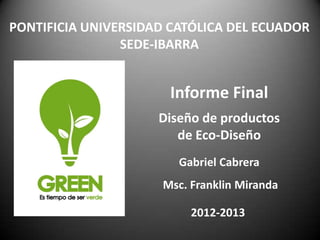 PONTIFICIA UNIVERSIDAD CATÓLICA DEL ECUADOR
                SEDE-IBARRA


                       Informe Final
                     Diseño de productos
                        de Eco-Diseño
                        Gabriel Cabrera
                     Msc. Franklin Miranda

                          2012-2013
 