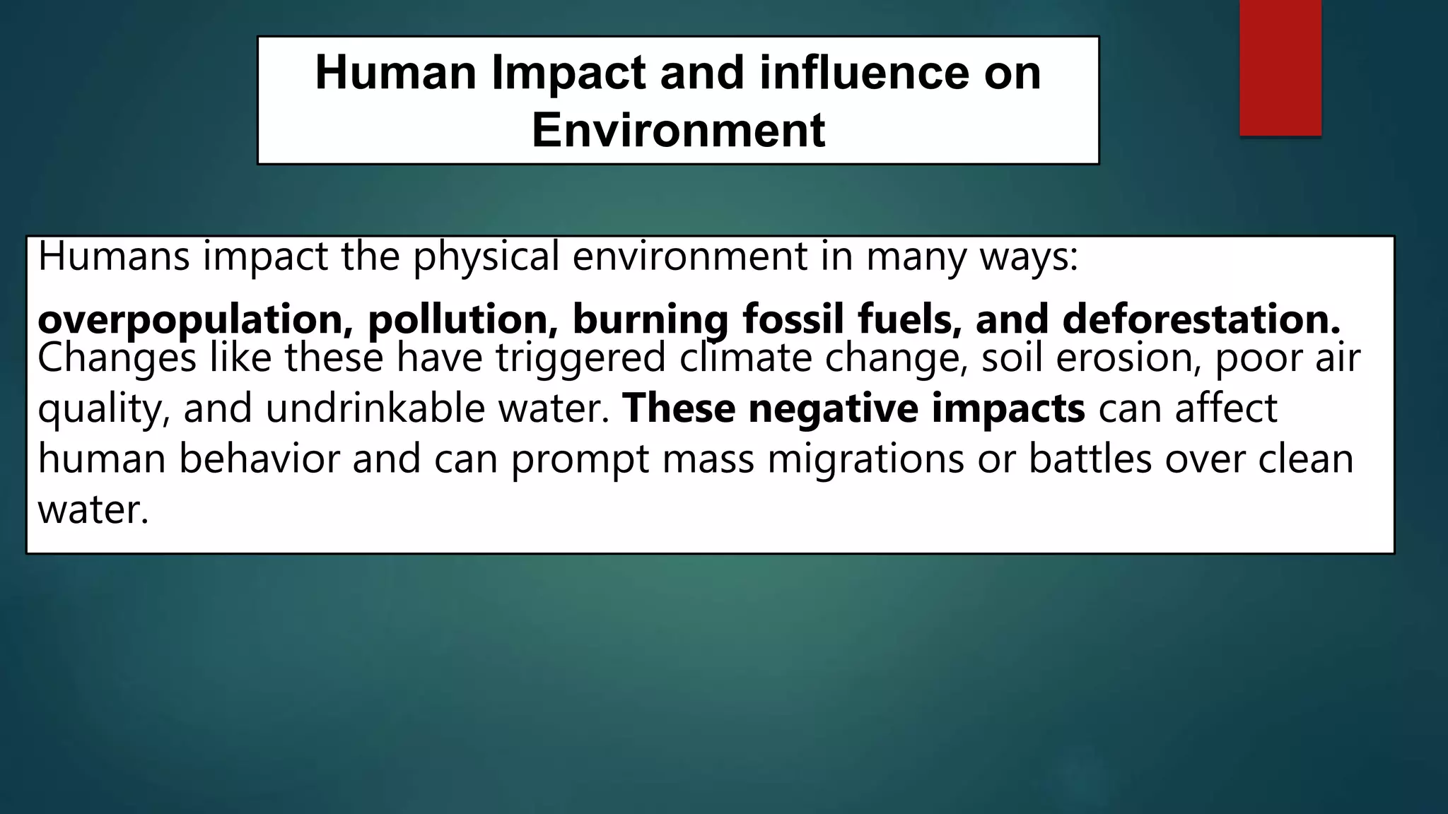 Human Impact and influence on
Environment
Humans impact the physical environment in many ways:
overpopulation, pollution, burning fossil fuels, and deforestation.
Changes like these have triggered climate change, soil erosion, poor air
quality, and undrinkable water. These negative impacts can affect
human behavior and can prompt mass migrations or battles over clean
water.
 