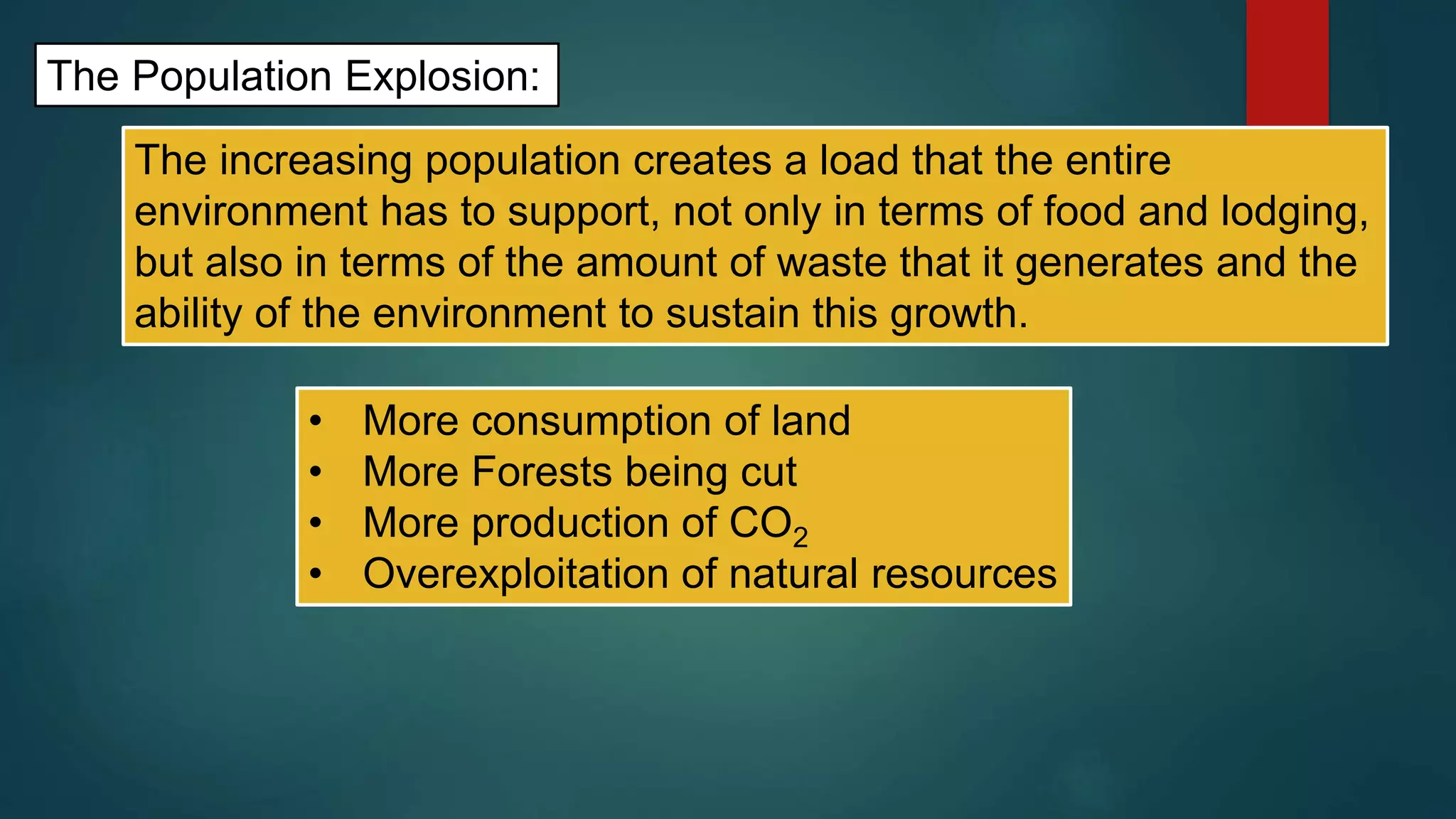 The Population Explosion:
The increasing population creates a load that the entire
environment has to support, not only in terms of food and lodging,
but also in terms of the amount of waste that it generates and the
ability of the environment to sustain this growth.
• More consumption of land
• More Forests being cut
• More production of CO2
• Overexploitation of natural resources
 