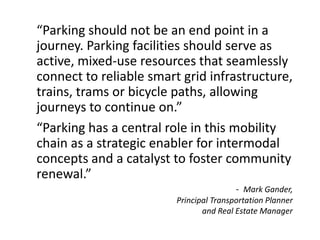 - Mark Gander,
Principal Transportation Planner
and Real Estate Manager
“Parking should not be an end point in a
journey. Parking facilities should serve as
active, mixed-use resources that seamlessly
connect to reliable smart grid infrastructure,
trains, trams or bicycle paths, allowing
journeys to continue on.”
“Parking has a central role in this mobility
chain as a strategic enabler for intermodal
concepts and a catalyst to foster community
renewal.”
 