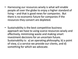 • Harnessing our resources wisely is what will enable
people all over the globe to enjoy a higher standard of
living – and that is good news for companies. But
there is no economic future for companies if the
resources they convert are depleted.
• Sustainability is the best competitive business
approach we have to using scarce resources wisely and
effectively, minimizing waste and making smart
investment decisions for an uncertain future.
Sustainability is: a) an operating philosophy, b) a point
of view, c) a service we provide our clients, and d)
something for which we advocate.
 