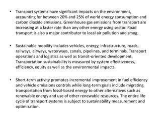 • Transport systems have significant impacts on the environment,
accounting for between 20% and 25% of world energy consumption and
carbon dioxide emissions. Greenhouse gas emissions from transport are
increasing at a faster rate than any other energy using sector. Road
transport is also a major contributor to local air pollution and smog.
• Sustainable mobility includes vehicles, energy, infrastructure, roads,
railways, airways, waterways, canals, pipelines, and terminals. Transport
operations and logistics as well as transit-oriented development.
Transportation sustainability is measured by system effectiveness,
efficiency, equity as well as the environmental impacts.
• Short-term activity promotes incremental improvement in fuel efficiency
and vehicle emissions controls while long-term goals include migrating
transportation from fossil-based energy to other alternatives such as
renewable energy and use of other renewable resources. The entire life
cycle of transport systems is subject to sustainability measurement and
optimization.
 
