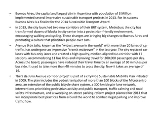 • Buenos Aires, the capital and largest city in Argentina with population of 3 Million
implemented several impressive sustainable transport projects in 2013. For its success
Buenos Aires is a finalist for the 2014 Sustainable Transport Award.
• In 2013, the city launched two new corridors of their BRT system, Metrobus; the city has
transformed dozens of blocks in city center into a pedestrian-friendly environment,
encouraging walking and cycling. These changes are bringing big changes to Buenos Aires and
promoting a culture that prioritizes people over cars.
• Avenue 9 de Julio, known as the “widest avenue in the world” with more than 20 lanes of car
traffic, has undergone an impressive “transit makeover” in the last year. The city replaced car
lanes with bus-only lanes and created a high-quality, median-aligned bus corridor with 17
stations, accommodating 11 bus lines and improving travel for 200,000 passengers per day.
Across the board, passengers have reduced their travel time by an average of 30 minutes per
bus ride. It used to take more than 40 minutes to cross the city. Now it takes an average of
14.
• The 9 de Julio Avenue corridor project is part of a citywide Sustainable Mobility Plan initiated
in 2009. The plan includes the pedestrianization of more than 100 blocks of the Microcentro
area, an extension of the public bicycle share system, a 300 km bicycle-lane network,
interventions prioritizing pedestrian activity and public transport, traffic calming and road
safety infrastructure, and a sweeping on-street parking-reform project planned for 2014 that
will incorporate best practices from around the world to combat illegal parking and improve
traffic flow.
 