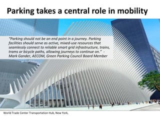 Parking takes a central role in mobility
“Parking should not be an end point in a journey. Parking
facilities should serve as active, mixed-use resources that
seamlessly connect to reliable smart grid infrastructure, trains,
trams or bicycle paths, allowing journeys to continue on.” -
Mark Gander, AECOM, Green Parking Council Board Member
World Trade Center Transportation Hub, New York,
 