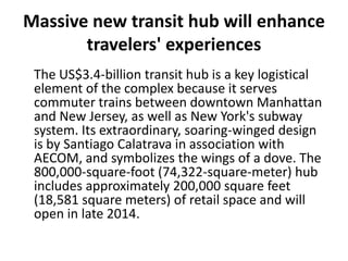 Massive new transit hub will enhance
travelers' experiences
The US$3.4-billion transit hub is a key logistical
element of the complex because it serves
commuter trains between downtown Manhattan
and New Jersey, as well as New York's subway
system. Its extraordinary, soaring-winged design
is by Santiago Calatrava in association with
AECOM, and symbolizes the wings of a dove. The
800,000-square-foot (74,322-square-meter) hub
includes approximately 200,000 square feet
(18,581 square meters) of retail space and will
open in late 2014.
 