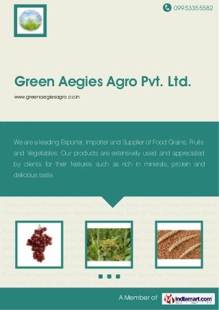 09953355582
A Member of
Green Aegies Agro Pvt. Ltd.
www.greenaegiesagro.co.in
Fresh Fruits Food Grains Wheat Grains Barley Grains Indian Rice Fresh Vegetables Fresh
Capsicumes Fresh Red Tomatoes Fresh Cabbages Fresh Brinjals Fresh Flowers Fresh
Roses Fresh Jasmine Flowers Fresh Marigold Flowers Agricultural Fertilizers Agricultural
Pesticides Seed Oil Dairy Farming Service Green House Service Fresh Fruits Food
Grains Wheat Grains Barley Grains Indian Rice Fresh Vegetables Fresh Capsicumes Fresh Red
Tomatoes Fresh Cabbages Fresh Brinjals Fresh Flowers Fresh Roses Fresh Jasmine
Flowers Fresh Marigold Flowers Agricultural Fertilizers Agricultural Pesticides Seed Oil Dairy
Farming Service Green House Service Fresh Fruits Food Grains Wheat Grains Barley
Grains Indian Rice Fresh Vegetables Fresh Capsicumes Fresh Red Tomatoes Fresh
Cabbages Fresh Brinjals Fresh Flowers Fresh Roses Fresh Jasmine Flowers Fresh Marigold
Flowers Agricultural Fertilizers Agricultural Pesticides Seed Oil Dairy Farming Service Green
House Service Fresh Fruits Food Grains Wheat Grains Barley Grains Indian Rice Fresh
Vegetables Fresh Capsicumes Fresh Red Tomatoes Fresh Cabbages Fresh Brinjals Fresh
Flowers Fresh Roses Fresh Jasmine Flowers Fresh Marigold Flowers Agricultural
Fertilizers Agricultural Pesticides Seed Oil Dairy Farming Service Green House Service Fresh
Fruits Food Grains Wheat Grains Barley Grains Indian Rice Fresh Vegetables Fresh
Capsicumes Fresh Red Tomatoes Fresh Cabbages Fresh Brinjals Fresh Flowers Fresh
Roses Fresh Jasmine Flowers Fresh Marigold Flowers Agricultural Fertilizers Agricultural
Pesticides Seed Oil Dairy Farming Service Green House Service Fresh Fruits Food
We are a leading Exporter, Importer and Supplier of Food Grains, Fruits
and Vegetables. Our products are extensively used and appreciated
by clients for their features such as rich in minerals, protein and
delicious taste.
 
