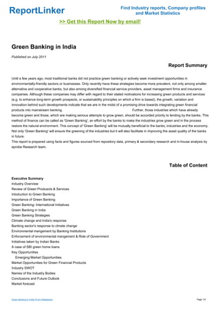 Find Industry reports, Company profiles
ReportLinker                                                                        and Market Statistics
                                           >> Get this Report Now by email!



Green Banking in India
Published on July 2011

                                                                                                                Report Summary

Until a few years ago, most traditional banks did not practice green banking or actively seek investment opportunities in
environmentally-friendly sectors or businesses. Only recently have these strategies become more prevalent, not only among smaller
alternative and cooperative banks, but also among diversified financial service providers, asset management firms and insurance
companies. Although these companies may differ with regard to their stated motivations for increasing green products and services
(e.g. to enhance long-term growth prospects, or sustainability principles on which a firm is based), the growth, variation and
innovation behind such developments indicate that we are in the midst of a promising drive towards integrating green financial
products into mainstream banking.                                                     Further, those industries which have already
become green and those, which are making serious attempts to grow green, should be accorded priority to lending by the banks. This
method of finance can be called as 'Green Banking', an effort by the banks to make the industries grow green and in the process
restore the natural environment. This concept of 'Green Banking' will be mutually beneficial to the banks, industries and the economy.
Not only 'Green Banking' will ensure the greening of the industries but it will also facilitate in improving the asset quality of the banks
in future.
This report is prepared using facts and figures sourced from repository data, primary & secondary research and in-house analysis by
eprobe Research team.




                                                                                                                Table of Content

Executive Summary
Industry Overview
Review of Green Produscts & Services
Intoduction to Green Banking
Importance of Green Banking
Green Banking- Internaitonal Initiatives
Green Banking in India
Green Banking Strategies
Climate change and India's response
Banking sector's response to clmate change
Environmental mangement by Banking Institutions
Enforcement of environmental mangement & Role of Government
Initiatives taken by Indian Banks
A case of SBI green home loans
Key Opportunities
   Emerging Market Opportunities
Market Opportunities for Green Financial Products
Industry SWOT
Names of the Industry Bodies
Conclusions and Future Outlook
Market forecast



Green Banking in India (From Slideshare)                                                                                            Page 1/4
 