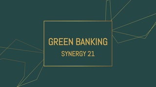 GREEN BANKING
SYNERGY 21
 