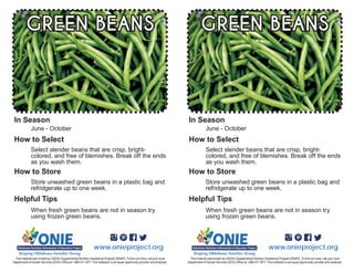 When fresh green beans are not in season try
using frozen green beans.
June - October
Select slender beans that are crisp, bright-
colored, and free of blemishes. Break off the ends
as you wash them.
GREEN BEANS
Store unwashed green beans in a plastic bag and
refridgerate up to one week.
www.onieproject.org
In Season
How to Select
How to Store
Helpful Tips
When fresh green beans are not in season try
using frozen green beans.
June - October
Select slender beans that are crisp, bright-
colored, and free of blemishes. Break off the ends
as you wash them.
GREEN BEANS
Store unwashed green beans in a plastic bag and
refridgerate up to one week.
www.onieproject.org
In Season
How to Select
How to Store
Helpful Tips
 