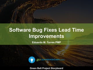 Software Bug Fixes Lead Time
Improvements
Eduardo M. Torres PMP
Green Belt Project Storyboard
 