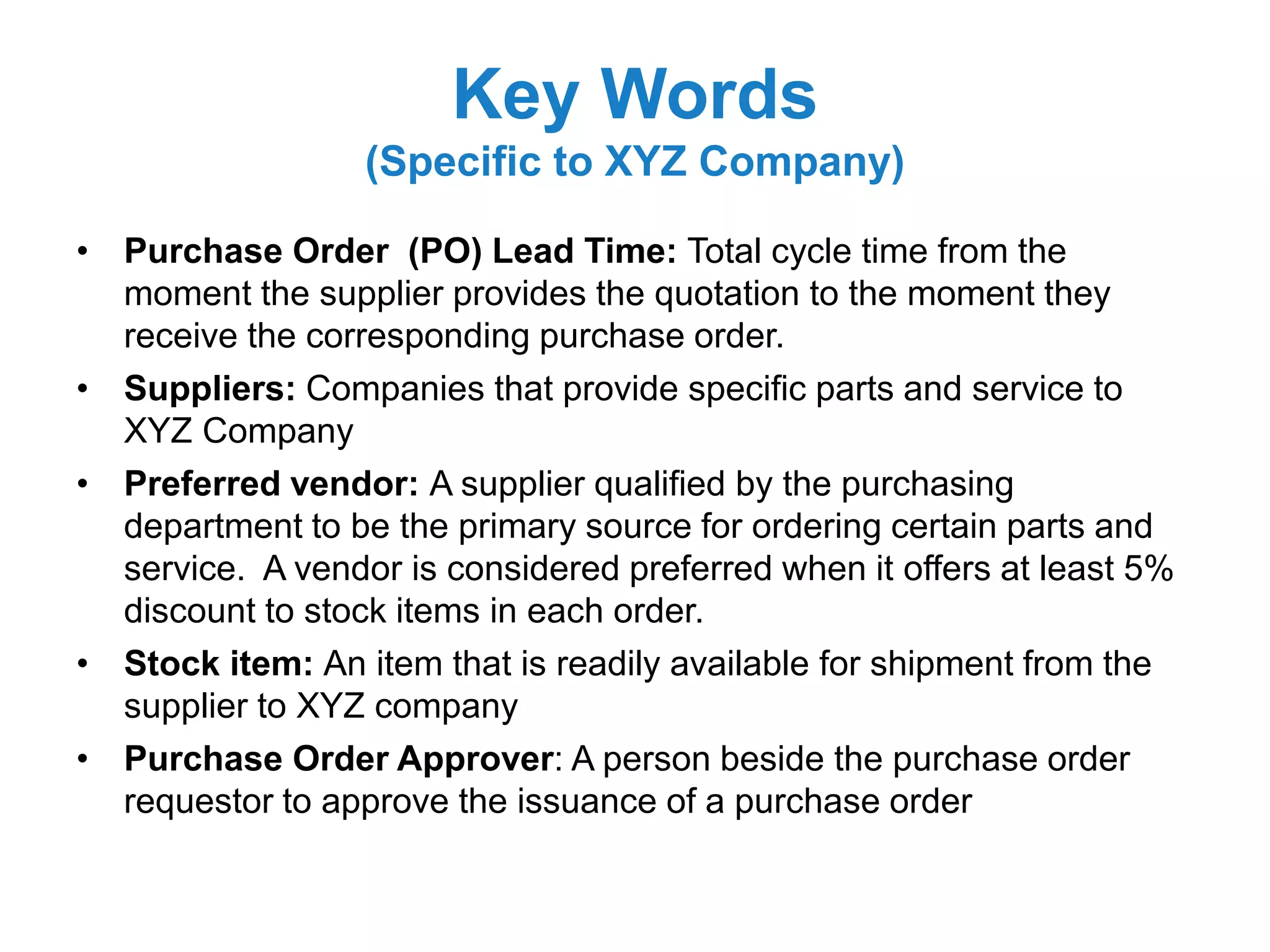 Key Words
(Specific to XYZ Company)
• Purchase Order (PO) Lead Time: Total cycle time from the
moment the supplier provides the quotation to the moment they
receive the corresponding purchase order.
• Suppliers: Companies that provide specific parts and service to
XYZ Company
• Preferred vendor: A supplier qualified by the purchasing
department to be the primary source for ordering certain parts and
service. A vendor is considered preferred when it offers at least 5%
discount to stock items in each order.
• Stock item: An item that is readily available for shipment from the
supplier to XYZ company
• Purchase Order Approver: A person beside the purchase order
requestor to approve the issuance of a purchase order
 