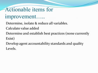 Actionable items for
improvement…..
Determine, isolate & reduce all variables.
Calculate value added
Determine and establish best practices (none currently
Exist)
Develop agent accountability standards and quality
Levels.

 