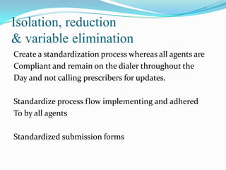 Isolation, reduction
& variable elimination
Create a standardization process whereas all agents are
Compliant and remain on the dialer throughout the
Day and not calling prescribers for updates.

Standardize process flow implementing and adhered
To by all agents
Standardized submission forms

 