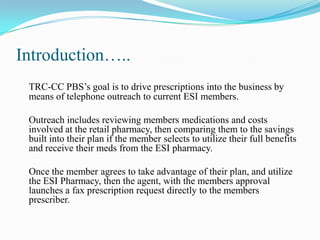 Introduction…..
TRC-CC PBS’s goal is to drive prescriptions into the business by
means of telephone outreach to current ESI members.
Outreach includes reviewing members medications and costs
involved at the retail pharmacy, then comparing them to the savings
built into their plan if the member selects to utilize their full benefits
and receive their meds from the ESI pharmacy.
Once the member agrees to take advantage of their plan, and utilize
the ESI Pharmacy, then the agent, with the members approval
launches a fax prescription request directly to the members
prescriber.

 