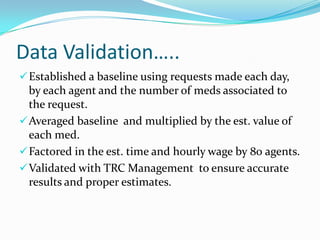 Data Validation…..
 Established a baseline using requests made each day,

by each agent and the number of meds associated to
the request.
 Averaged baseline and multiplied by the est. value of
each med.
 Factored in the est. time and hourly wage by 80 agents.
 Validated with TRC Management to ensure accurate
results and proper estimates.

 