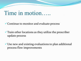 Time in motion…..
 Continue to monitor and evaluate process
 Train other locations as they utilize the prescriber

update process
 Use new and existing evaluations to plan additional

process flow improvements

 