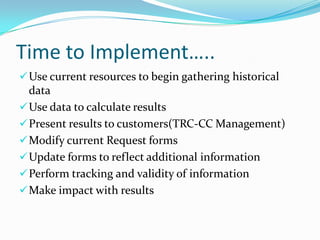 Time to Implement…..
 Use current resources to begin gathering historical

data
 Use data to calculate results
 Present results to customers(TRC-CC Management)
 Modify current Request forms
 Update forms to reflect additional information
 Perform tracking and validity of information
 Make impact with results

 