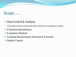 Scope…..
 Data Control & Analysis

-Currently no form of prescriber data collection or analysis is in place.
 Evaluation Spreadsheets

 Evaluation Methods
 Customer Requirements (Internal & External)
 Quality Control

 