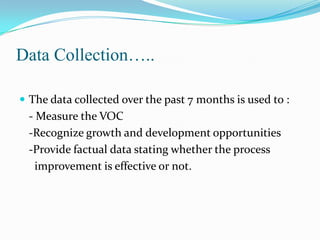 Data Collection…..
 The data collected over the past 7 months is used to :

- Measure the VOC
-Recognize growth and development opportunities
-Provide factual data stating whether the process
improvement is effective or not.

 