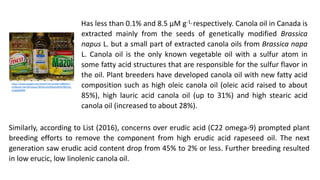 Has less than 0.1% and 8.5 µM g-1, respectively. Canola oil in Canada is
extracted mainly from the seeds of genetically modified Brassica
napus L. but a small part of extracted canola oils from Brassica napa
L. Canola oil is the only known vegetable oil with a sulfur atom in
some fatty acid structures that are responsible for the sulfur flavor in
the oil. Plant breeders have developed canola oil with new fatty acid
composition such as high oleic canola oil (oleic acid raised to about
85%), high lauric acid canola oil (up to 31%) and high stearic acid
canola oil (increased to about 28%).
https://www.google.com/search?q=canola+oil&tbm=i
sch&ved=2ahUKEwjapo78hMLoAhWBw4sBHbYfBjYQ2-
cCegQIABAA
Similarly, according to List (2016), concerns over erudic acid (C22 omega-9) prompted plant
breeding efforts to remove the component from high erudic acid rapeseed oil. The next
generation saw erudic acid content drop from 45% to 2% or less. Further breeding resulted
in low erucic, low linolenic canola oil.
 